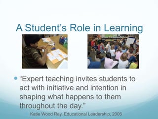 A Student’s Role in Learning



 “Expert teaching invites students to
 act with initiative and intention in
 shaping what happens to them
 throughout the day.”
    Katie Wood Ray, Educational Leadership, 2006
 