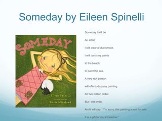 Someday by Eileen Spinelli
             Someday I will be

             An artist

             I will wear a blue smock.

             I will carry my paints

             to the beach

             to paint the sea.

             A very rich person

             will offer to buy my painting

             for two million dollar.

             But I will smile.

             And I will say: “I’m sorry, this painting is not for sale

             It is a gift for my art teacher.”
 