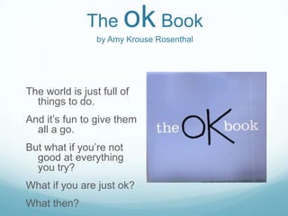 The      ok Book
                 by Amy Krouse Rosenthal




The world is just full of
  things to do.
And it’s fun to give them
  all a go.
But what if you’re not
  good at everything
  you try?
What if you are just ok?
What then?
 