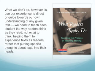 What we don’t do, however, is
use our experience to direct
or guide towards our own
understanding of any given
text…..we need to teach each
student the way readers think
as they read, not what to
think, helping them to
experience texts as readers,
rather that putting specific
thoughts about texts into their
heads.
 