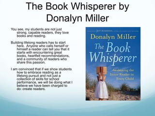 The Book Whisperer by
              Donalyn Miller
You see, my students are not just
   strong, capable readers, they love
   books and reading.
Building lifelong readers has to start
    here. Anyone who calls herself or
    himself a reader can tell you that it
    starts with encountering great
    books, heartfelt recommendations,
    and a community of readers who
    share this passion.
I am convinced that if we show students
    how to embrace reading as a
    lifelong pursuit and not just a
    collection of skills for school
    performance, we will be doing what I
    believe we have been charged to
    do: create readers.
 