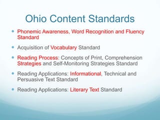 Ohio Content Standards
 Phonemic Awareness, Word Recognition and Fluency
  Standard
 Acquisition of Vocabulary Standard
 Reading Process: Concepts of Print, Comprehension
  Strategies and Self-Monitoring Strategies Standard
 Reading Applications: Informational, Technical and
  Persuasive Text Standard
 Reading Applications: Literary Text Standard
 
