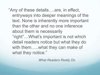 “Any of these details….are, in effect,
  entryways into deeper meanings of the
  text. None is inherently more important
  than the other and no one inference
  about them is necessarily
  “right”…What’s important is not which
  detail readers notice but what they do
  with them…..what they can make of
  what they notice.”
               What Readers Really Do
 