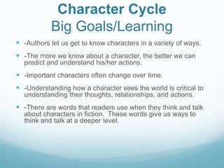 Character Cycle
           Big Goals/Learning
 -Authors let us get to know characters in a variety of ways.
 -The more we know about a character, the better we can
  predict and understand his/her actions.
 -Important characters often change over time.
 -Understanding how a character sees the world is critical to
  understanding their thoughts, relationships, and actions.
 -There are words that readers use when they think and talk
  about characters in fiction. These words give us ways to
  think and talk at a deeper level.
 