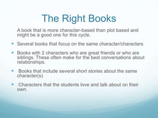 The Right Books
  A book that is more character-based than plot based and
  might be a good one for this cycle.
 Several books that focus on the same character/characters
 Books with 2 characters who are great friends or who are
  siblings. These often make for the best conversations about
  relationships.
 Books that include several short stories about the same
  character(s)
 Characters that the students love and talk about on their
  own.
 