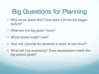 Big Questions for Planning
 Why do we teach this? How does it fit into the bigger
  picture?

 What are the big goals I have?
 Which books might I use?
 How will I provide for students to enter at own level?
 What will I be assessing? Does assessment match the
  big picture goals?
 