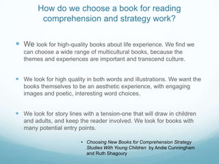 How do we choose a book for reading
         comprehension and strategy work?

 We look for high-quality books about life experience. We find we
   can choose a wide range of multicultural books, because the
   themes and experiences are important and transcend culture.


 We look for high quality in both words and illustrations. We want the
   books themselves to be an aesthetic experience, with engaging
   images and poetic, interesting word choices.


 We look for story lines with a tension-one that will draw in children
   and adults, and keep the reader involved. We look for books with
   many potential entry points.

                         • Choosing New Books for Comprehension Strategy
                           Studies With Young Children by Andie Cunningham
                           and Ruth Shagoury
 