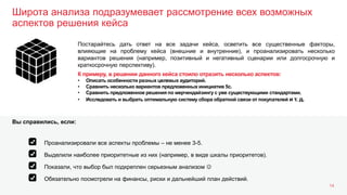 Широта анализа подразумевает рассмотрение всех возможных
аспектов решения кейса
14
Постарайтесь дать ответ на все задачи кейса, осветить все существенные факторы,
влияющие на проблему кейса (внешние и внутренние), и проанализировать несколько
вариантов решения (например, позитивный и негативный сценарии или долгосрочную и
краткосрочную перспективу).
К примеру, в решении данного кейса стоило отразить несколько аспектов:
• Описать особенности разных целевых аудиторий.
• Сравнить несколько вариантов предложенных инициатив 5с.
• Сравнить предложенное решения по мерчендайзингу с уже существующими стандартами.
• Исследовать и выбрать оптимальную систему сбора обратной связи от покупателей и т. д.
Выделили наиболее приоритетные из них (например, в виде шкалы приоритетов).
Показали, что выбор был подкреплен серьезным анализом 
Обязательно посмотрели на финансы, риски и дальнейший план действий.
Проанализировали все аспекты проблемы – не менее 3-5.
Вы справились, если:
 