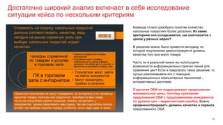 Достаточно широкий анализ включает в себя исследование
ситуации кейса по нескольким критериям
16
Команде стоило разобрать понятие «качество
напольных покрытий» более детально. Из каких
критериев оно складывается, как соотносится с
ценой у разных марок?
В решении можно было привести методику, по
которой покупателям демонстрируется уровень
качества того или иного товара.
Часто ли в реальной жизни вы используете
возможности информационных горячих линий для
сравнения цен? Если и предлагать такое решение, то
лучше реализовывать его с помощью
информационных компьютерных технологий –
интерактивных дисплеев.
Стратегия ОБИ не подразумевает предложение
минимальной цены, поэтому сравнение
предложения ОБИ с предложениями конкурентов
по уровню цен – маркетинговая ошибка. Важно
продемонстрировать уровень качества и сервиса,
предложенного ОБИ.
 