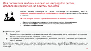Для достижения глубины анализа не игнорируйте детали,
добавляйте конкретики, не бойтесь расчетов
19
Глубина анализа оценивается по степени детализации рассматриваемых вопросов:
насколько подробно проработан каждый из аспектов кейса, сколько нюансов было учтено
в решении.
Мы вам поверим только в случае обоснованных выводов и расчетов:
• Подкрепляйте предложенное решение финансовыми, экономическими доводами.
• Рассчитывайте эффект от внедрения ваших инициатив, их себестоимость.
• Учитывайте сроки реализации.
Решение – это предложенные ответы на все вопросы кейса, связанные в общую концепцию. Эта концепция
должна легко просматриваться в решении и иметь смысл.
По пирамиде Минто вы дошли до 3-4 уровня глубины, анализируя каждый из 3-5 аспектов, показывающих
широту анализа.
Попробуйте за неделю погрузиться в кейс так, чтобы стать специалистами в данной области! Обращайте внимание на
детали: единицы измерения, экспертные оценки авторитетных источников в отрасли. Любая неточность завалит вас в
очном туре.
Вы справились, если:
 