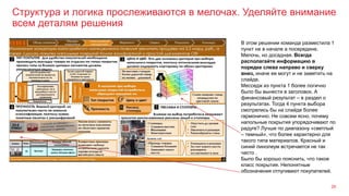 Структура и логика прослеживаются в мелочах. Уделяйте внимание
всем деталям решения
26
В этом решении команда разместила 1
пункт не в начале а посередине.
Мелочь, но досадная. Всегда
располагайте информацию в
порядке слева направо и сверху
вниз, иначе ее могут и не заметить на
слайде.
Месседж из пункта 1 более логично
было бы вынести в заголовок. А
финансовый результат – в раздел о
результатах. Тогда 4 пункта выбора
смотрелись бы на слайде более
гармонично. Не совсем ясно, почему
напольные покрытия упорядочивают по
радуге? Лучше по диапазону «светлый
– темный», что более характерно для
такого типа материалов. Красный и
синий линолеум встречается не так
часто .
Было бы хорошо пояснить, что такое
класс покрытия. Непонятные
обозначения отпугивают покупателей.
 
