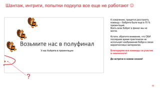 Шантаж, интриги, попытки подкупа все еще не работают 
58
К сожалению, придется расстроить
команду – бобрята были еще в 70 %
презентаций.
Взять всех бобрят в финал мы не
могли.
Кстати, обратите внимание, что ОБИ
последнее время практически не
использует изображение бобра в своих
маркетинговых материалах.
Благодарим все команды за участие
в чемпионате!
До встречи в новом сезоне!
?
 