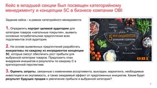 Кейс в младшей секции был посвящен категорийному
менеджменту и концепции 5C в бизнесе компании OBI
6
3. Оценить затраты, связанные с изменением ассортимента, выкладки, маркетинга, необходимые
инвестиции и их окупаемость, а также ожидаемый эффект от предложенных инициатив. Каким будет
результат будущих продаж и увеличение прибыли в выбранной категории?
Задание кейса – в рамках категорийного менеджмента:
1. Определить портрет целевой аудитории для
категории товаров «напольные покрытия», выявить
основные потребительские предпочтения всех
подсегментов этой аудитории.
2. На основе выявленных предпочтений разработать
инициативы по каждому из ингредиентов концепции
5С, которые смогут обеспечить рост прибыли для
выбранной категории товаров. Предложить план
внедрения инициатив и результаты по каждому С в
краткосрочной перспективе.
 