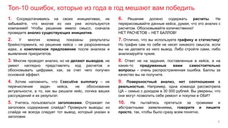 Топ-10 ошибок, которые из года в год мешают вам победить
7
1. Сосредотачиваясь на своих инициативах, не
забывайте, что многие из них уже используются
компанией! Чтобы решение имело смысл, сначала
проведите анализ существующих инициатив.
6. Решение должно содержать расчеты. Не
перерисовывайте данные кейса, думая, что это анализ с
расчетом. Обосновывайте количественно!
НЕТ РАСЧЕТОВ – НЕТ БАЛЛОВ!
2. У многих команд показаны результаты
брейнсторминга, но решение кейса – не разрозненные
идеи, а комплексное предложение после анализа и
выявления приоритетов.
7. Отлично, что вы используете графику и статистику!
Но график сам по себе не несет никакого смысла, если
вы не делаете из него вывод. Либо стройте сами, либо
анализируйте чужие.
3. Многие проводят анализ, но не делают выводов, не
умеют наглядно представлять ход расчетов и
обосновывать цифрами, как, за счет чего получен
основной эффект.
8. Ответ не на задания, поставленные в кейсе, а на
какие-то придуманные вами самостоятельно
вопросы – очень распространенная ошибка. Баллы за
качество вы не получите.
5. Учитесь пользоваться заголовками. Отражает ли
заголовок содержание слайда? Проверьте выводы: из
слайда не всегда следует тот вывод, который указан в
заголовке.
10. Не пытайтесь прятаться за громкими и
абстрактными заявлениями, говорите и пишите
просто, так, чтобы было сразу всем понятно.
4. Хотим напомнить, что Еxecutive summary – не
перечисление задач кейса, не обоснование
актуальности, а то, как вы решали кейс, логика ваших
рассуждений и их результат.
9. Поверхностный анализ, нет соотношения с
реальностью. Например, одна команда рассмотрела
ЦА – семью с доходом в 30 000 рублей. Вы уверены, что
они могут позволить себе ремонт и покупки в ОБИ?
 