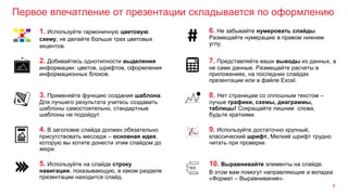 Первое впечатление от презентации складывается по оформлению
8
3. Применяйте функцию создания шаблона.
Для лучшего результата учитесь создавать
шаблоны самостоятельно, стандартные
шаблоны не подойдут.
8. Нет страницам со сплошным текстом –
лучше графики, схемы, диаграммы,
таблицы! Сокращайте лишние слова,
будьте краткими.
2. Добивайтесь однотипности выделения
информации: цветов, шрифтов, оформления
информационных блоков.
7. Представляйте ваши выводы из данных, а
не сами данные. Размещайте расчеты в
приложениях, на последних слайдах
презентации или в файле Excel.
1. Используйте гармоничную цветовую
схему, не делайте больше трех цветовых
акцентов.
6. Не забывайте нумеровать слайды.
Размещайте нумерацию в правом нижнем
углу.
4. В заголовке слайда должен обязательно
присутствовать месседж – основная идея,
которую вы хотите донести этим слайдом до
жюри.
9. Используйте достаточно крупный,
классический шрифт. Мелкий шрифт трудно
читать при проверке.
5. Используйте на слайде строку
навигации, показывающую, в каком разделе
презентации находится слайд.
10. Выравнивайте элементы на слайде.
В этом вам помогут направляющие и вкладка
«Формат – Выравнивание».
 