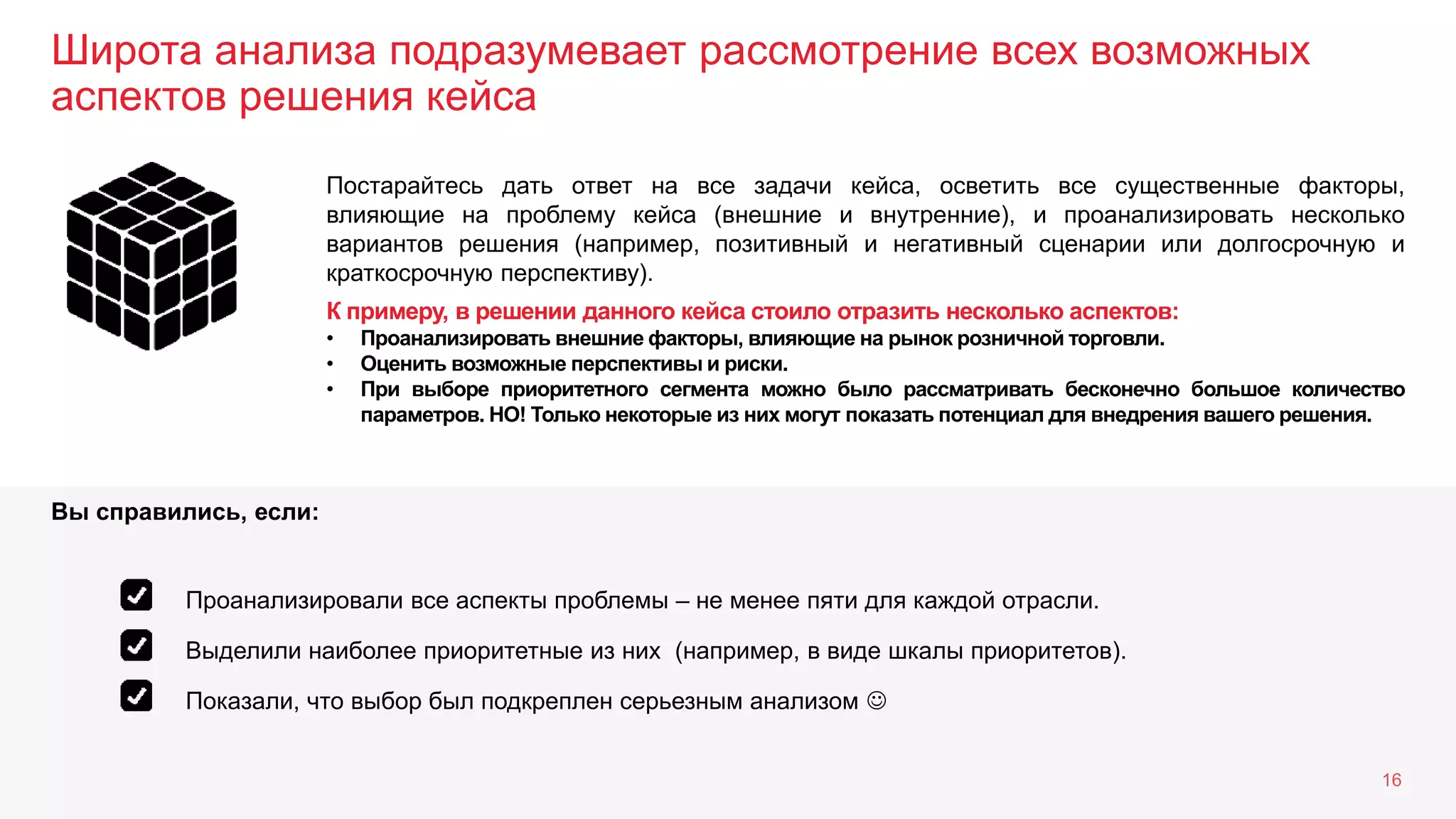 Широта анализа подразумевает рассмотрение всех возможных
аспектов решения кейса
16
Постарайтесь дать ответ на все задачи кейса, осветить все существенные факторы,
влияющие на проблему кейса (внешние и внутренние), и проанализировать несколько
вариантов решения (например, позитивный и негативный сценарии или долгосрочную и
краткосрочную перспективу).
К примеру, в решении данного кейса стоило отразить несколько аспектов:
• Проанализировать внешние факторы, влияющие на рынок розничной торговли.
• Оценить возможные перспективы и риски.
• При выборе приоритетного сегмента можно было рассматривать бесконечно большое количество
параметров. НО! Только некоторые из них могут показать потенциал для внедрения вашего решения.
Выделили наиболее приоритетные из них (например, в виде шкалы приоритетов).
Показали, что выбор был подкреплен серьезным анализом 
Проанализировали все аспекты проблемы – не менее пяти для каждой отрасли.
Вы справились, если:
 
