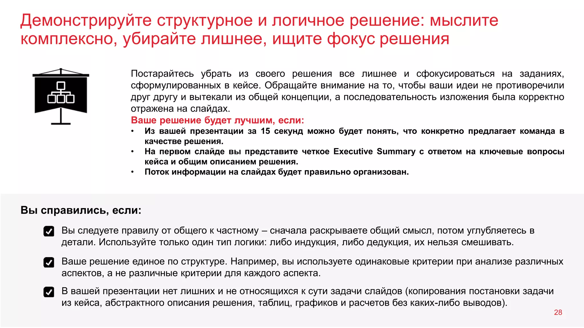 Демонстрируйте структурное и логичное решение: мыслите
комплексно, убирайте лишнее, ищите фокус решения
28
Постарайтесь убрать из своего решения все лишнее и сфокусироваться на заданиях,
сформулированных в кейсе. Обращайте внимание на то, чтобы ваши идеи не противоречили
друг другу и вытекали из общей концепции, а последовательность изложения была корректно
отражена на слайдах.
Ваше решение будет лучшим, если:
• Из вашей презентации за 15 секунд можно будет понять, что конкретно предлагает команда в
качестве решения.
• На первом слайде вы представите четкое Executive Summary с ответом на ключевые вопросы
кейса и общим описанием решения.
• Поток информации на слайдах будет правильно организован.
Вы следуете правилу от общего к частному – сначала раскрываете общий смысл, потом углубляетесь в
детали. Используйте только один тип логики: либо индукция, либо дедукция, их нельзя смешивать.
Ваше решение единое по структуре. Например, вы используете одинаковые критерии при анализе различных
аспектов, а не различные критерии для каждого аспекта.
Вы справились, если:
В вашей презентации нет лишних и не относящихся к сути задачи слайдов (копирования постановки задачи
из кейса, абстрактного описания решения, таблиц, графиков и расчетов без каких-либо выводов).
 
