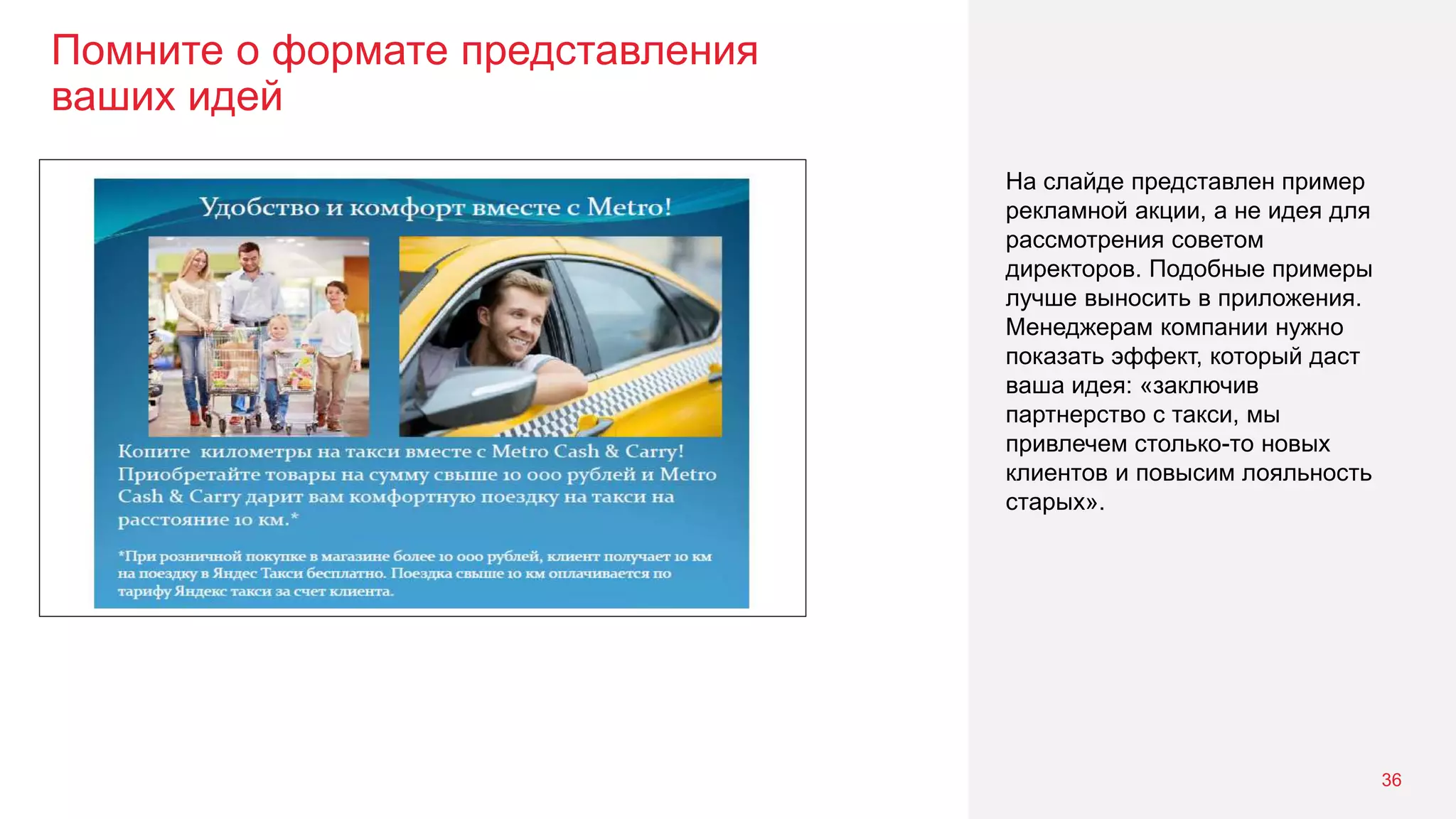 Помните о формате представления
ваших идей
36
На слайде представлен пример
рекламной акции, а не идея для
рассмотрения советом
директоров. Подобные примеры
лучше выносить в приложения.
Менеджерам компании нужно
показать эффект, который даст
ваша идея: «заключив
партнерство с такси, мы
привлечем столько-то новых
клиентов и повысим лояльность
старых».
 