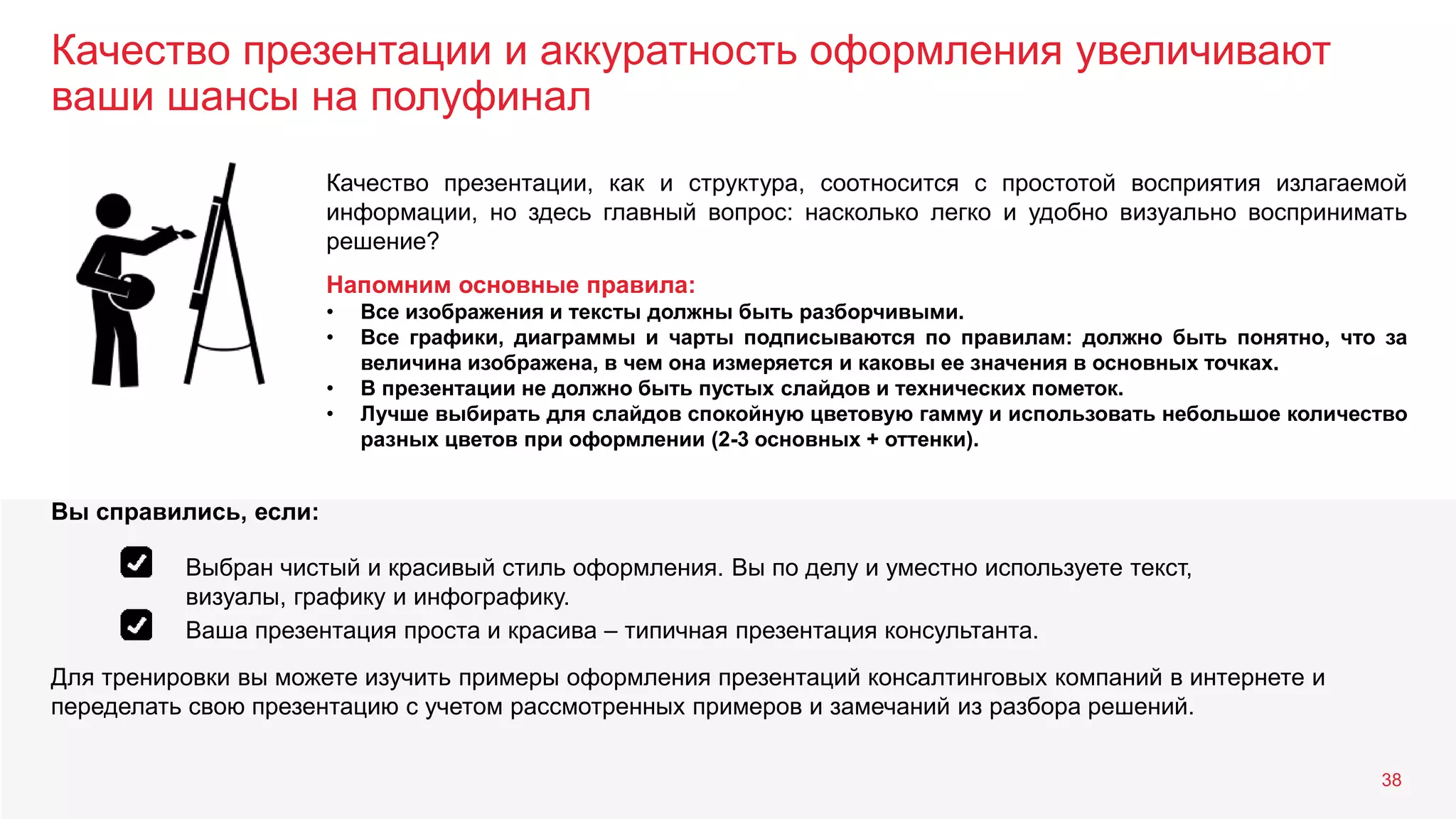 Качество презентации и аккуратность оформления увеличивают
ваши шансы на полуфинал
38
Качество презентации, как и структура, соотносится с простотой восприятия излагаемой
информации, но здесь главный вопрос: насколько легко и удобно визуально воспринимать
решение?
Напомним основные правила:
• Все изображения и тексты должны быть разборчивыми.
• Все графики, диаграммы и чарты подписываются по правилам: должно быть понятно, что за
величина изображена, в чем она измеряется и каковы ее значения в основных точках.
• В презентации не должно быть пустых слайдов и технических пометок.
• Лучше выбирать для слайдов спокойную цветовую гамму и использовать небольшое количество
разных цветов при оформлении (2-3 основных + оттенки).
Для тренировки вы можете изучить примеры оформления презентаций консалтинговых компаний в интернете и
переделать свою презентацию с учетом рассмотренных примеров и замечаний из разбора решений.
Вы справились, если:
Выбран чистый и красивый стиль оформления. Вы по делу и уместно используете текст,
визуалы, графику и инфографику.
Ваша презентация проста и красива – типичная презентация консультанта.
 