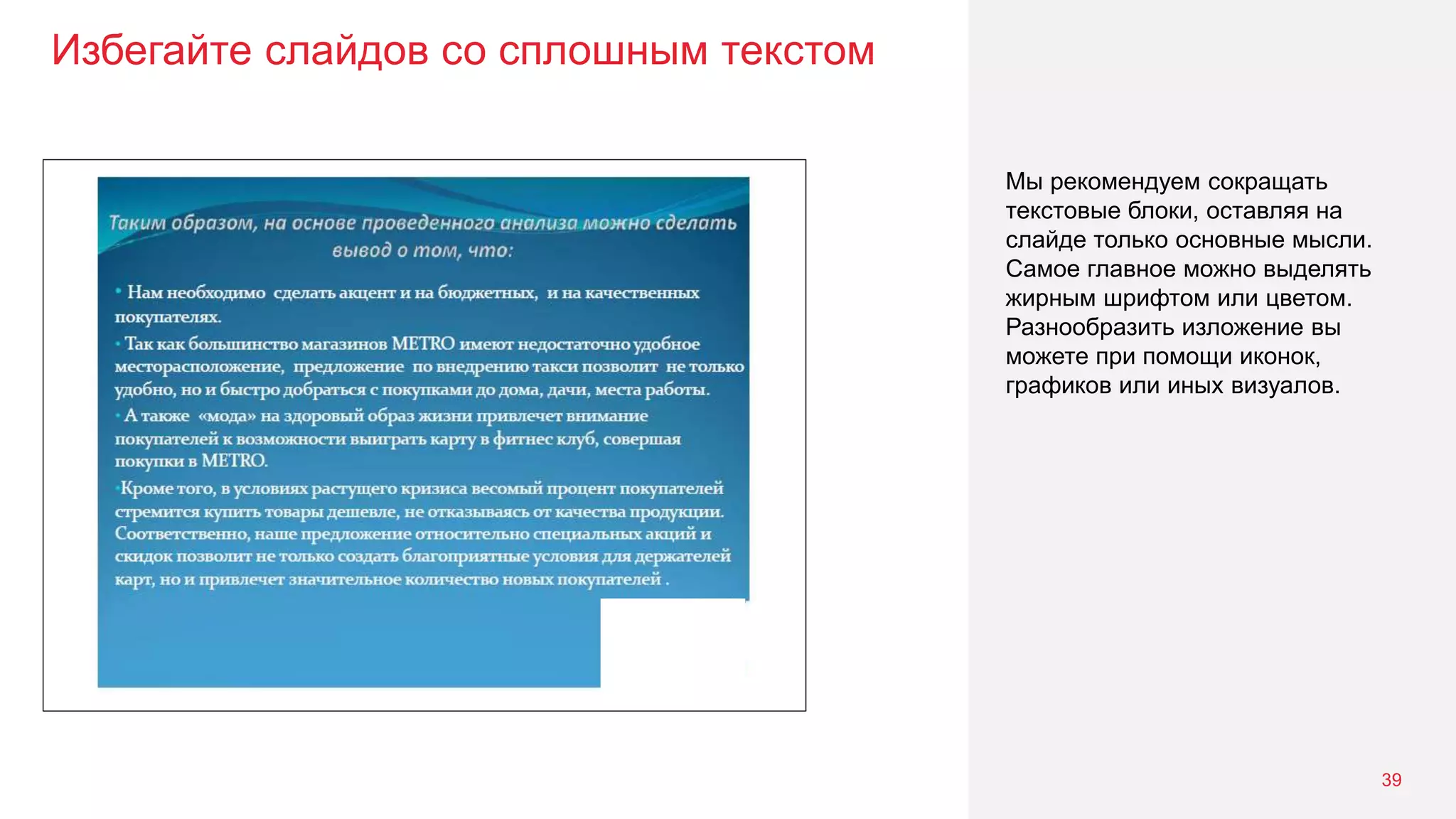 Избегайте слайдов со сплошным текстом
39
Мы рекомендуем сокращать
текстовые блоки, оставляя на
слайде только основные мысли.
Самое главное можно выделять
жирным шрифтом или цветом.
Разнообразить изложение вы
можете при помощи иконок,
графиков или иных визуалов.
 