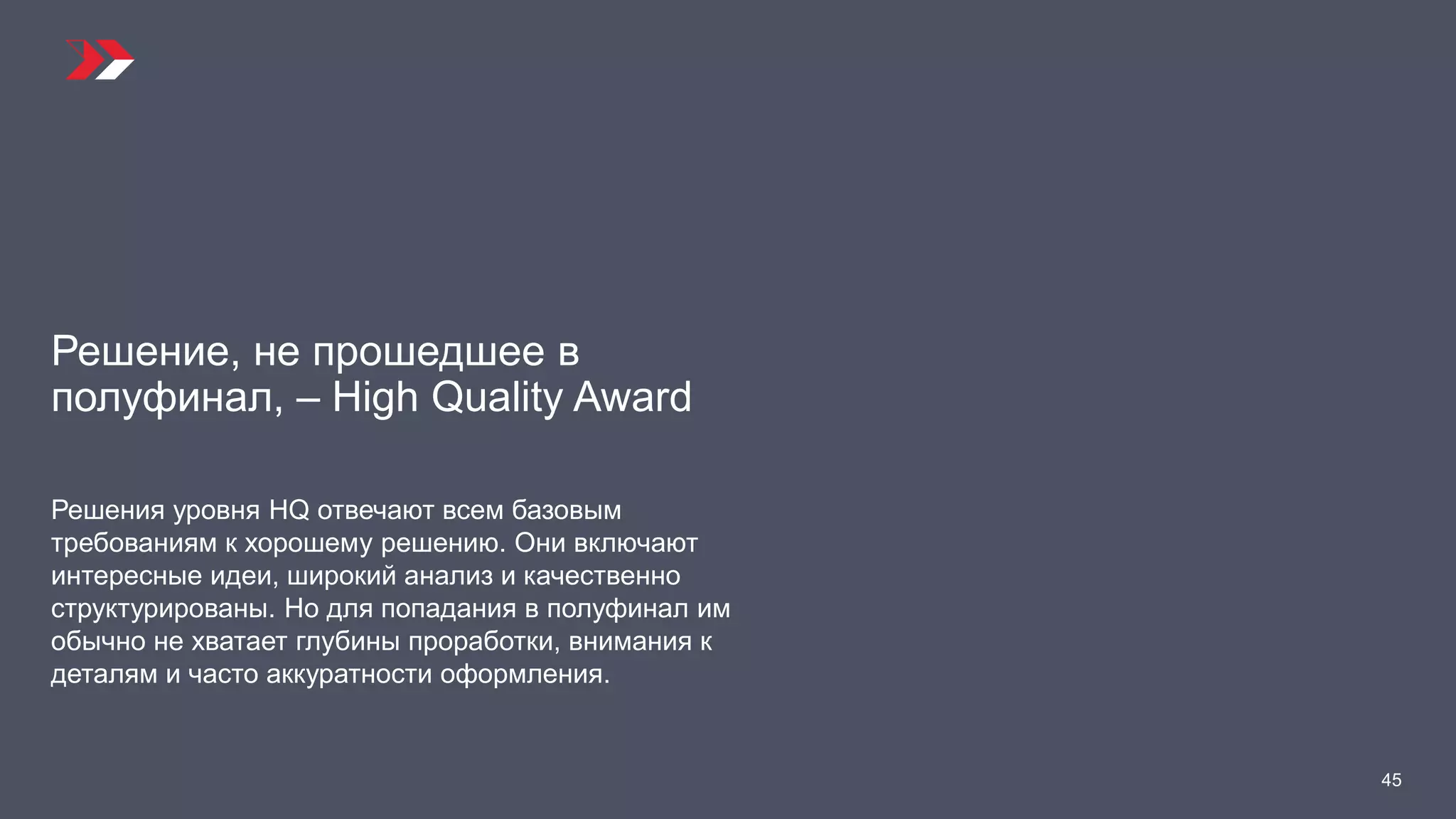 Решение, не прошедшее в
полуфинал, – High Quality Award
Решения уровня HQ отвечают всем базовым
требованиям к хорошему решению. Они включают
интересные идеи, широкий анализ и качественно
структурированы. Но для попадания в полуфинал им
обычно не хватает глубины проработки, внимания к
деталям и часто аккуратности оформления.
45
 