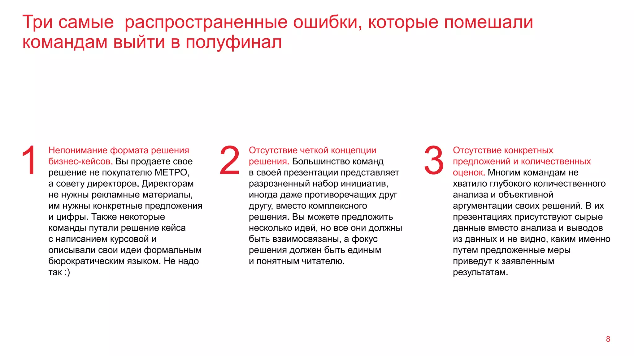 Три самые распространенные ошибки, которые помешали
командам выйти в полуфинал
8
Непонимание формата решения
бизнес-кейсов. Вы продаете свое
решение не покупателю МЕТРО,
а совету директоров. Директорам
не нужны рекламные материалы,
им нужны конкретные предложения
и цифры. Также некоторые
команды путали решение кейса
с написанием курсовой и
описывали свои идеи формальным
бюрократическим языком. Не надо
так :)
1
Отсутствие четкой концепции
решения. Большинство команд
в своей презентации представляет
разрозненный набор инициатив,
иногда даже противоречащих друг
другу, вместо комплексного
решения. Вы можете предложить
несколько идей, но все они должны
быть взаимосвязаны, а фокус
решения должен быть единым
и понятным читателю.
2
Отсутствие конкретных
предложений и количественных
оценок. Многим командам не
хватило глубокого количественного
анализа и объективной
аргументации своих решений. В их
презентациях присутствуют сырые
данные вместо анализа и выводов
из данных и не видно, каким именно
путем предложенные меры
приведут к заявленным
результатам.
3
 
