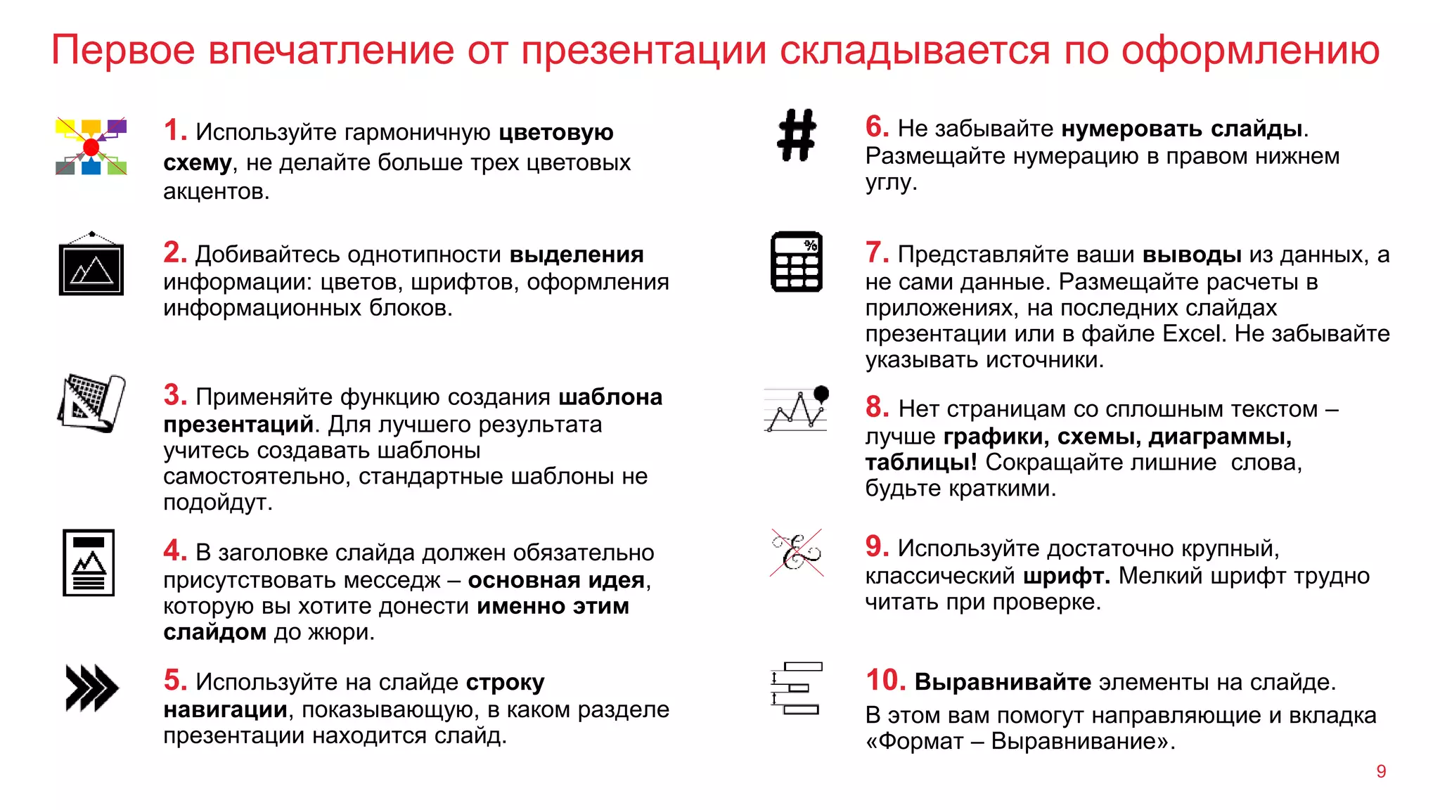 Первое впечатление от презентации складывается по оформлению
9
3. Применяйте функцию создания шаблона
презентаций. Для лучшего результата
учитесь создавать шаблоны
самостоятельно, стандартные шаблоны не
подойдут.
8. Нет страницам со сплошным текстом –
лучше графики, схемы, диаграммы,
таблицы! Сокращайте лишние слова,
будьте краткими.
2. Добивайтесь однотипности выделения
информации: цветов, шрифтов, оформления
информационных блоков.
7. Представляйте ваши выводы из данных, а
не сами данные. Размещайте расчеты в
приложениях, на последних слайдах
презентации или в файле Excel. Не забывайте
указывать источники.
1. Используйте гармоничную цветовую
схему, не делайте больше трех цветовых
акцентов.
6. Не забывайте нумеровать слайды.
Размещайте нумерацию в правом нижнем
углу.
4. В заголовке слайда должен обязательно
присутствовать месседж – основная идея,
которую вы хотите донести именно этим
слайдом до жюри.
9. Используйте достаточно крупный,
классический шрифт. Мелкий шрифт трудно
читать при проверке.
5. Используйте на слайде строку
навигации, показывающую, в каком разделе
презентации находится слайд.
10. Выравнивайте элементы на слайде.
В этом вам помогут направляющие и вкладка
«Формат – Выравнивание».
 