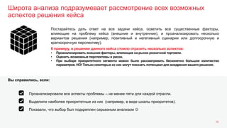 Широта анализа подразумевает рассмотрение всех возможных
аспектов решения кейса
16
Постарайтесь дать ответ на все задачи кейса, осветить все существенные факторы,
влияющие на проблему кейса (внешние и внутренние), и проанализировать несколько
вариантов решения (например, позитивный и негативный сценарии или долгосрочную и
краткосрочную перспективу).
К примеру, в решении данного кейса стоило отразить несколько аспектов:
• Проанализировать внешние факторы, влияющие на рынок розничной торговли.
• Оценить возможные перспективы и риски.
• При выборе приоритетного сегмента можно было рассматривать бесконечно большое количество
параметров. НО! Только некоторые из них могут показать потенциал для внедрения вашего решения.
Выделили наиболее приоритетные из них (например, в виде шкалы приоритетов).
Показали, что выбор был подкреплен серьезным анализом 
Проанализировали все аспекты проблемы – не менее пяти для каждой отрасли.
Вы справились, если:
 