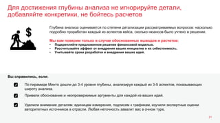 Для достижения глубины анализа не игнорируйте детали,
добавляйте конкретики, не бойтесь расчетов
21
Глубина анализа оценивается по степени детализации рассматриваемых вопросов: насколько
подробно проработан каждый из аспектов кейса, сколько нюансов было учтено в решении.
Мы вам поверим только в случае обоснованных выводов и расчетов:
• Подкрепляйте предложенное решение финансовой моделью.
• Рассчитывайте эффект от внедрения ваших инициатив и их себестоимость.
• Учитывайте сроки разработки и внедрения ваших идей.
По пирамиде Минто дошли до 3-4 уровня глубины, анализируя каждый из 3-5 аспектов, показывающих
широту анализа.
Вы справились, если:
Привели обоснование и неопровержимые аргументы для каждой из ваших идей.
Уделили внимание деталям: единицам измерения, подписям к графикам, изучили экспертные оценки
авторитетных источников в отрасли. Любая неточность завалит вас в очном туре.
 
