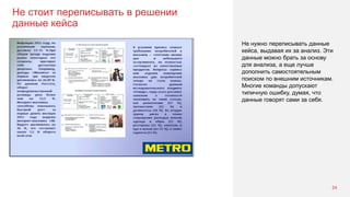 Не стоит переписывать в решении
данные кейса
24
Не нужно переписывать данные
кейса, выдавая их за анализ. Эти
данные можно брать за основу
для анализа, а еще лучше
дополнить самостоятельным
поиском по внешним источникам.
Многие команды допускают
типичную ошибку, думая, что
данные говорят сами за себя.
 
