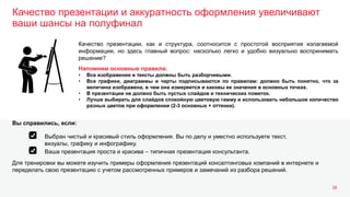 Качество презентации и аккуратность оформления увеличивают
ваши шансы на полуфинал
38
Качество презентации, как и структура, соотносится с простотой восприятия излагаемой
информации, но здесь главный вопрос: насколько легко и удобно визуально воспринимать
решение?
Напомним основные правила:
• Все изображения и тексты должны быть разборчивыми.
• Все графики, диаграммы и чарты подписываются по правилам: должно быть понятно, что за
величина изображена, в чем она измеряется и каковы ее значения в основных точках.
• В презентации не должно быть пустых слайдов и технических пометок.
• Лучше выбирать для слайдов спокойную цветовую гамму и использовать небольшое количество
разных цветов при оформлении (2-3 основных + оттенки).
Для тренировки вы можете изучить примеры оформления презентаций консалтинговых компаний в интернете и
переделать свою презентацию с учетом рассмотренных примеров и замечаний из разбора решений.
Вы справились, если:
Выбран чистый и красивый стиль оформления. Вы по делу и уместно используете текст,
визуалы, графику и инфографику.
Ваша презентация проста и красива – типичная презентация консультанта.
 