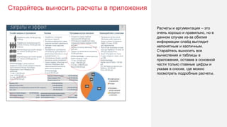 Старайтесь выносить расчеты в приложения
40
Расчеты и аргументация – это
очень хорошо и правильно, но в
данном случае из-за обилия
информации слайд выглядит
непонятным и хаотичным.
Старайтесь выносить все
вычисления и таблицы в
приложения, оставив в основной
части только главные цифры и
указав в сноске, где можно
посмотреть подробные расчеты.
 