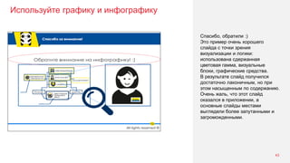 Используйте графику и инфографику
43
Спасибо, обратили :)
Это пример очень хорошего
слайда с точки зрения
визуализации и логики:
использована сдержанная
цветовая гамма, визуальные
блоки, графические средства.
В результате слайд получился
достаточно лаконичным, но при
этом насыщенным по содержанию.
Очень жаль, что этот слайд
оказался в приложении, а
основные слайды местами
выглядели более запутанными и
загроможденными.
 