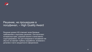 Решение, не прошедшее в
полуфинал, – High Quality Award
Решения уровня HQ отвечают всем базовым
требованиям к хорошему решению. Они включают
интересные идеи, широкий анализ и качественно
структурированы. Но для попадания в полуфинал им
обычно не хватает глубины проработки, внимания к
деталям и часто аккуратности оформления.
45
 