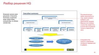 Разбор решения HQ
46
Команда начала свое
решение с Executive
Summary, в кратком
виде представив
инициативы по обоим
сегментам.
Следовало бы
оценить изменение
основных параметров
в цифрах.
Основной вопрос
кейса заключался в
том, какой сегмент
выбрать для
увеличения продаж.
Именно этот вопрос
стоило бы поместить
в качестве отправной
точки и ответить на
него.
 
