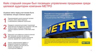 Кейс старшей секции был посвящен управлению продажами среди
целевой аудитории компании МЕТРО
7
В рамках кейса перед участниками были
поставлены четыре сложные задачи:
1
Проанализировать рынок розничной торговли
в России, учесть новые тенденции
и изменившееся поведение покупателей.
Определить приоритетный сегмент покупателей
(качественные или бюджетные покупатели либо оба
сегмента сразу), способный существенно
повысить выручку компании, и обосновать свой
выбор.
2
Предложить для выбранного сегмента комплекс
мер, влияющих на одну или несколько
составляющих формулы продаж (количество
клиентов, средний чек и частоту покупки).
3
Оценить предполагаемый эффект от
внедрения инициатив в выбранном
сегменте: выделить как quick wins на
первый год внедрения, так
и долгосрочные эффекты.
4
 