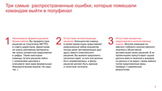 Три самые распространенные ошибки, которые помешали
командам выйти в полуфинал
8
Непонимание формата решения
бизнес-кейсов. Вы продаете свое
решение не покупателю МЕТРО,
а совету директоров. Директорам
не нужны рекламные материалы,
им нужны конкретные предложения
и цифры. Также некоторые
команды путали решение кейса
с написанием курсовой и
описывали свои идеи формальным
бюрократическим языком. Не надо
так :)
1
Отсутствие четкой концепции
решения. Большинство команд
в своей презентации представляет
разрозненный набор инициатив,
иногда даже противоречащих друг
другу, вместо комплексного
решения. Вы можете предложить
несколько идей, но все они должны
быть взаимосвязаны, а фокус
решения должен быть единым
и понятным читателю.
2
Отсутствие конкретных
предложений и количественных
оценок. Многим командам не
хватило глубокого количественного
анализа и объективной
аргументации своих решений. В их
презентациях присутствуют сырые
данные вместо анализа и выводов
из данных и не видно, каким именно
путем предложенные меры
приведут к заявленным
результатам.
3
 