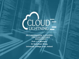 Dissemination Level: Public
http://cloudlightning.eu/
@_cloudlightning
SELF-ORGANIZATION, A STRATEGY
FOR CLOUD RESOURCE
MANAGEMENT
Prof J. P. Morrison
Dr Huanhuan Xiong
University College Cork, Ireland
 
