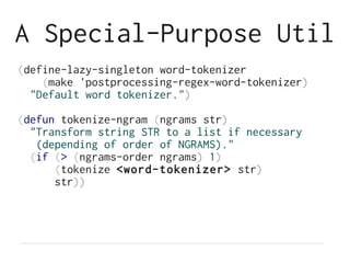 A Special-Purpose Util
(define-lazy-singleton word-tokenizer
(make 'postprocessing-regex-word-tokenizer)
"Default word tokenizer.")
(defun tokenize-ngram (ngrams str)
"Transform string STR to a list if necessary
(depending of order of NGRAMS)."
(if (> (ngrams-order ngrams) 1)
(tokenize <word-tokenizer> str)
str))
 