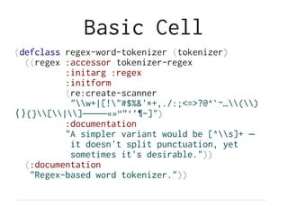 Basic Cell
(defclass regex-word-tokenizer (tokenizer)
((regex :accessor tokenizer-regex
:initarg :regex
:initform
(re:create-scanner
"w+|[!"#$%&'*+,./:;<=>?@^`~…()
{}[|] «»“”‘’¶-]"⟨⟩ ‒–—― )
:documentation
"A simpler variant would be [^s]+ —
it doesn't split punctuation, yet
sometimes it's desirable."))
(:documentation
"Regex-based word tokenizer."))
 