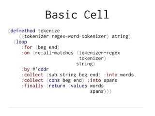 Basic Cell
(defmethod tokenize
((tokenizer regex-word-tokenizer) string)
(loop
:for (beg end)
:on (re:all-matches (tokenizer-regex
tokenizer)
string)
:by #'cddr
:collect (sub string beg end) :into words
:collect (cons beg end) :into spans
:finally (return (values words
spans)))
 