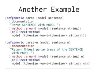 Another Example
(defgeneric parse (model sentence)
(:documentation
"Parse SENTENCE with MODEL.")
(:method :around (model (sentence string))
(call-next-method
model (tokenize <word-tokenizer> string))))
(defgeneric parse-n (model sentence n)
(:documentation
"Return N best parse trees of the SENTENCE
with MODEL.")
(:method :around (model (sentence string) n)
(call-next-method
model (tokenize <word-tokenizer> string) n)))
 