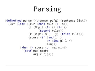 Parsing
(defmethod parse ((grammar pcfg) (sentence list))
(CKY (let* ((cur (cons rule (1- s)))
(l (@ pi0 (1- i) (1- s)
(second rule)))
(r (@ pi0 s (1- j) (third rule)))
(score (if (and l r)
(+ (log q) l r)
min)))
(when (> score (or max min))
(setf max score
arg cur)))))
 