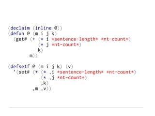 (declaim (inline @))
(defun @ (m i j k)
(get# (+ (* i *sentence-length* *nt-count*)
(* j *nt-count*)
k)
m))
(defsetf @ (m i j k) (v)
`(set# (+ (* ,i *sentence-length* *nt-count*)
(* ,j *nt-count*)
,k)
,m ,v))
 