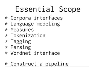 Essential Scope
* Corpora interfaces
* Language modeling
* Measures
* Tokenization
* Tagging
* Parsing
* Wordnet interface
* Construct a pipeline
 