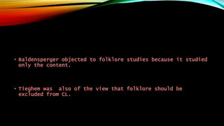 • Baldensperger objected to folklore studies because it studied
only the content.
• Tieghem was also of the view that folklore should be
excluded from CL.
 