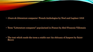 • Cours de litterature comparee- French Anthologies by Noel and Laplace-1816
• Term “Litterature comparee” popularized in France by Abel-Francois Villemain
• The text which made the term a stable one: An obituary of Ampere by Saint-
Beuve
 