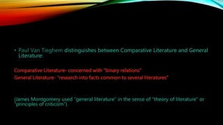 • Paul Van Tieghem distinguishes between Comparative Literature and General
Literature:
Comparative Literature- concerned with “binary relations”
General Literature- “research into facts common to several literatures”
(James Montgomery used “general literature” in the sense of “theory of literature” or
“principles of criticism”).
 