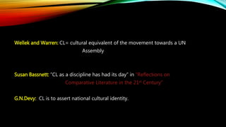 Wellek and Warren: CL= cultural equivalent of the movement towards a UN
Assembly
Susan Bassnett: “CL as a discipline has had its day” in “Reflections on
Comparative Literature in the 21st Century”
G.N.Devy: CL is to assert national cultural identity.
 