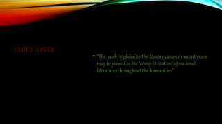 EMILY APTER
• “The rush to globalize the literary canon in recent years
may be viewed as the ‘comp-lit-ization’ of national
literatures throughout the humanities”
 